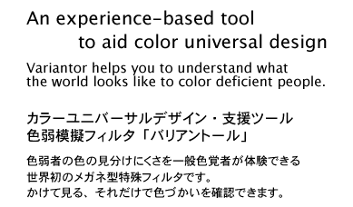 An experience-based tool to aid color universal design. Variantor helps you to understand what the world looks like to color deficient people. Just by wearing Variantor, allows you to very simply experience first-hand the confusing color combinations such people see.