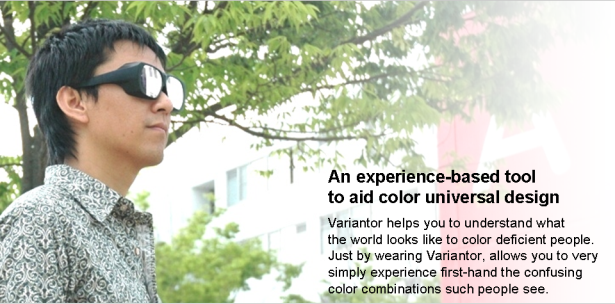 An experience-based tool to aid color universal design. Variantor helps you to understand what the world looks like to color deficient people. Just by wearing Variantor, allows you to very simply experience first-hand the confusing color combinations such people see.